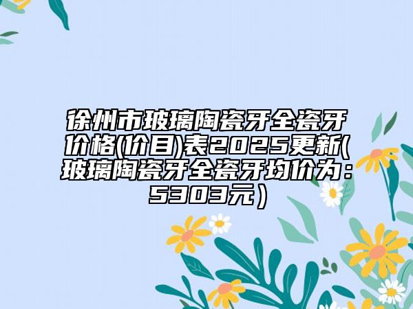 徐州市玻璃陶瓷牙全瓷牙价格(价目)表2025更新(玻璃陶瓷牙全瓷牙均价为：5303元）