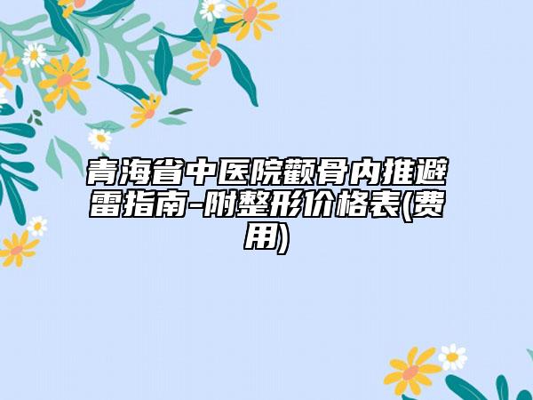 青海省中医院颧骨内推避雷指南-附整形价格表(费用)