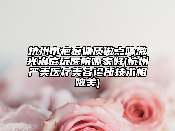 杭州市疤痕体质做点阵激光治痘坑医院哪家好(杭州严美医疗美容诊所技术相媲美)