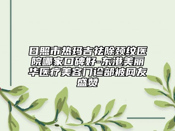 日照市热玛吉祛除颈纹医院哪家口碑好-东港美丽华医疗美容门诊部被网友盛赞