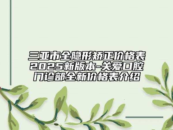 三亚市全隐形矫正价格表2025新版本-关爱口腔门诊部全新价格表介绍