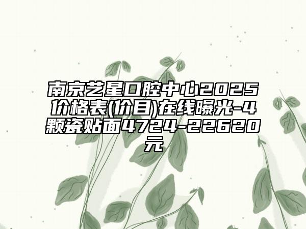 南京艺星口腔中心2025价格表(价目)在线曝光-4颗瓷贴面4724-22620元