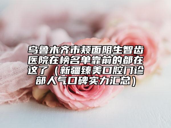 乌鲁木齐市颊面阻生智齿医院在榜名单靠前的都在这了（新疆臻美口腔门诊部人气口碑实力汇总）