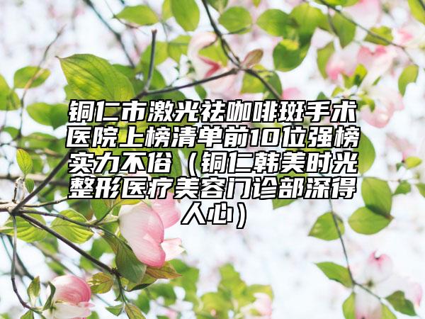 铜仁市激光祛咖啡斑手术医院上榜清单前10位强榜实力不俗（铜仁韩美时光整形医疗美容门诊部深得人心）