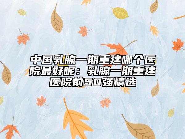 中国乳腺一期重建哪个医院最好呢：乳腺一期重建医院前50强精选