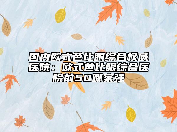 国内欧式芭比眼综合权威医院：欧式芭比眼综合医院前50哪家强