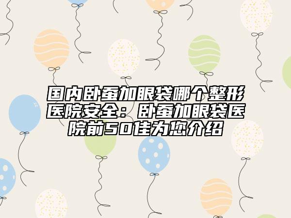 国内卧蚕加眼袋哪个整形医院安全：卧蚕加眼袋医院前50佳为您介绍