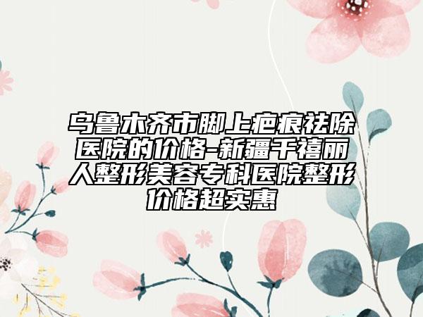 乌鲁木齐市脚上疤痕祛除医院的价格-新疆千禧丽人整形美容专科医院整形价格超实惠