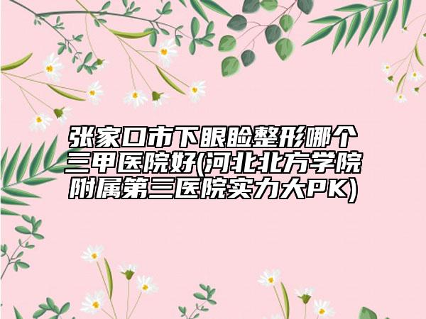 张家口市下眼睑整形哪个三甲医院好(河北北方学院附属第三医院实力大PK)