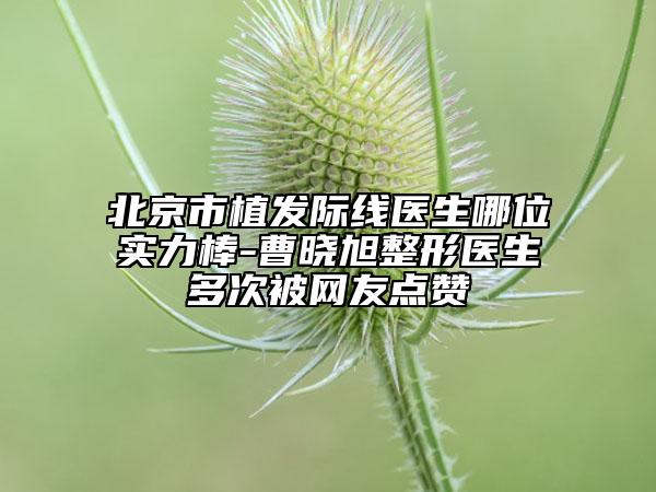 北京市植发际线医生哪位实力棒-曹晓旭整形医生多次被网友点赞