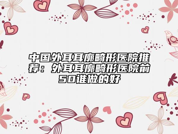 中国外耳耳廓畸形医院推荐：外耳耳廓畸形医院前50谁做的好