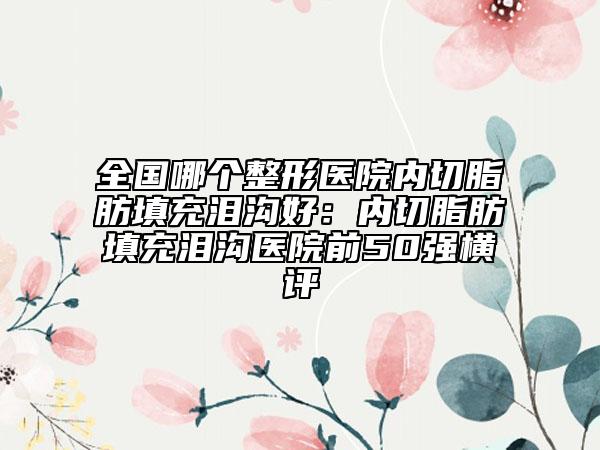 全国哪个整形医院内切脂肪填充泪沟好：内切脂肪填充泪沟医院前50强横评