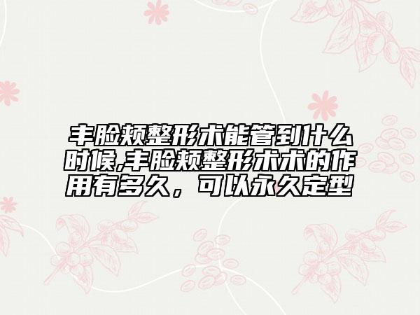 丰脸颊整形术能管到什么时候,丰脸颊整形术术的作用有多久，可以永久定型