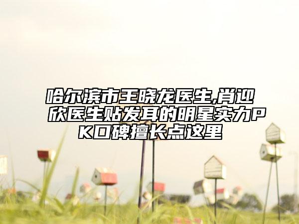 哈尔滨市王晓龙医生,肖迎欣医生贴发耳的明星实力PK口碑擅长点这里