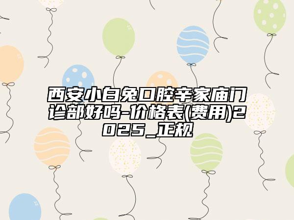 西安小白兔口腔辛家庙门诊部好吗-价格表(费用)2025_正规