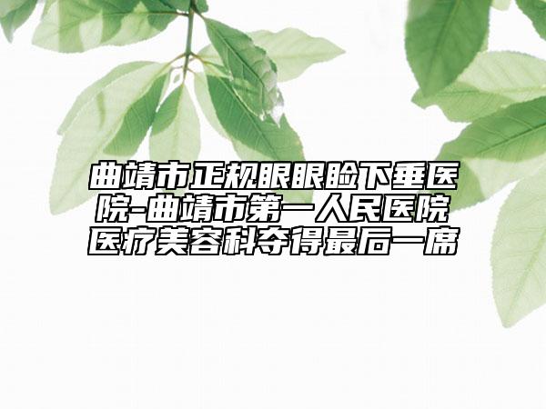 曲靖市正规眼眼睑下垂医院-曲靖市第一人民医院医疗美容科夺得最后一席