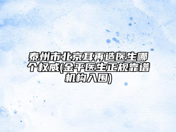 泰州市北京耳再造医生哪个权威(金平医生正规靠谱机构入围)