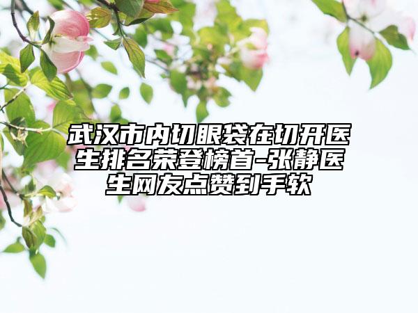 武汉市内切眼袋在切开医生排名荣登榜首-张静医生网友点赞到手软