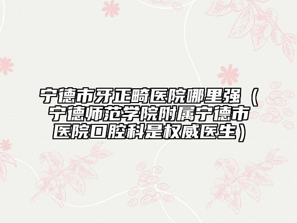宁德市牙正畸医院哪里强（宁德师范学院附属宁德市医院口腔科是权威医生）