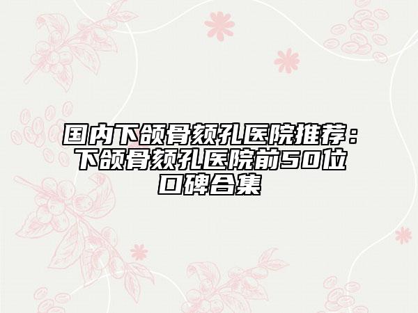 国内下颌骨颏孔医院推荐：下颌骨颏孔医院前50位口碑合集