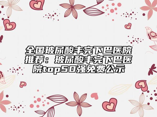 全国玻尿酸丰完下巴医院推荐：玻尿酸丰完下巴医院top50强免费公示