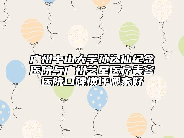 广州中山大学孙逸仙纪念医院与广州艺星医疗美容医院口碑横评哪家好