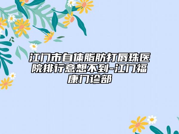 江门市自体脂肪打唇珠医院排行意想不到-江门福康门诊部