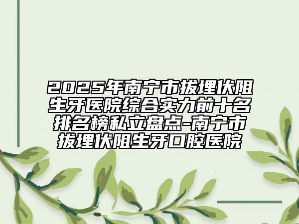 2025年南宁市拔埋伏阻生牙医院综合实力前十名排名榜私立盘点-南宁市拔埋伏阻生牙口腔医院