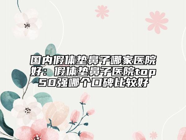 国内假体垫鼻子哪家医院好：假体垫鼻子医院top50强哪个口碑比较好