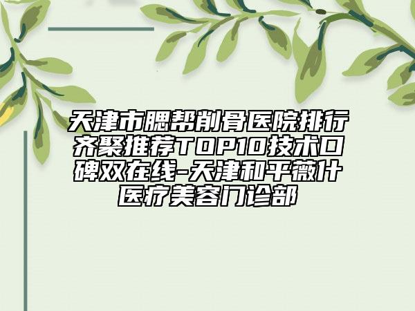 天津市腮帮削骨医院排行齐聚推荐TOP10技术口碑双在线-天津和平薇什医疗美容门诊部