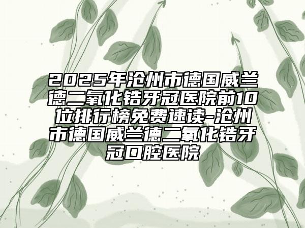 2025年沧州市德国威兰德二氧化锆牙冠医院前10位排行榜免费速读-沧州市德国威兰德二氧化锆牙冠口腔医院