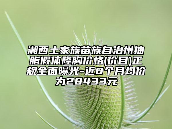 湘西土家族苗族自治州抽脂假体隆胸价格(价目)正规全面曝光-近8个月均价为28433元