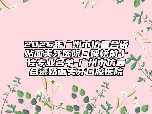 2025年广州市仿复合瓷贴面美牙医院口碑榜前十佳专业名单-广州市仿复合瓷贴面美牙口腔医院