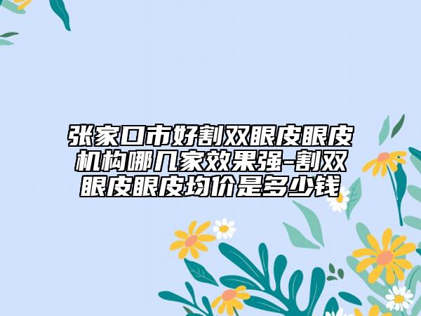 张家口市好割双眼皮眼皮机构哪几家效果强-割双眼皮眼皮均价是多少钱