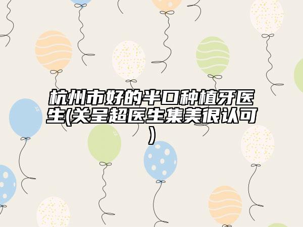 杭州市好的半口种植牙医生(关呈超医生集美很认可)