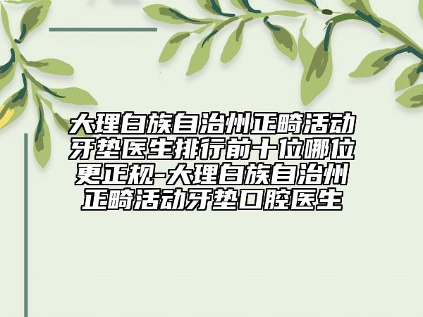 大理白族自治州正畸活动牙垫医生排行前十位哪位更正规-大理白族自治州正畸活动牙垫口腔医生