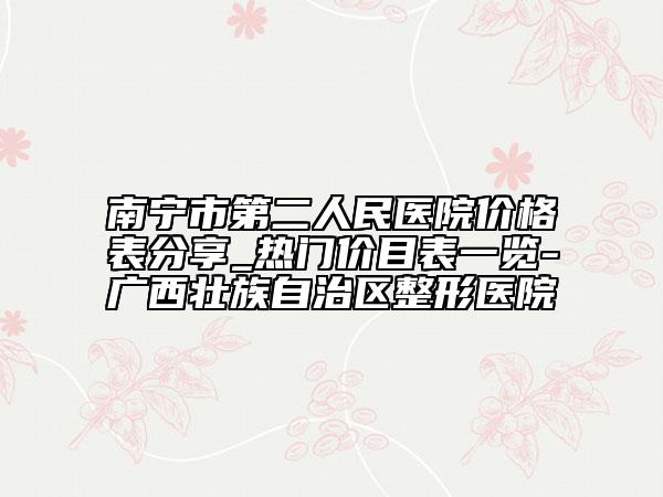 南宁市第二人民医院价格表分享_热门价目表一览-广西壮族自治区整形医院