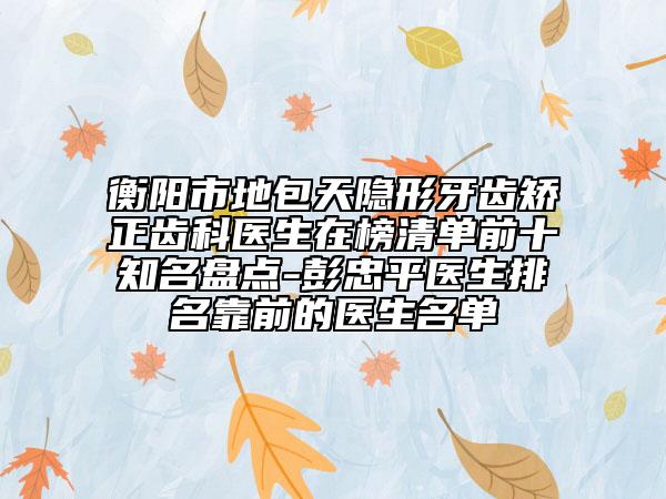 衡阳市地包天隐形牙齿矫正齿科医生在榜清单前十知名盘点-彭忠平医生排名靠前的医生名单