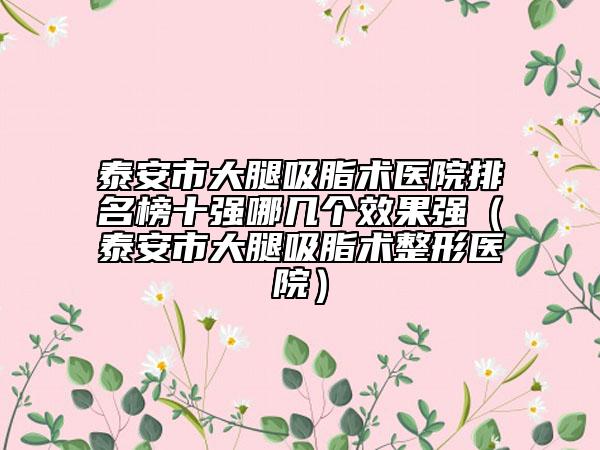 泰安市大腿吸脂术医院排名榜十强哪几个效果强（泰安市大腿吸脂术整形医院）