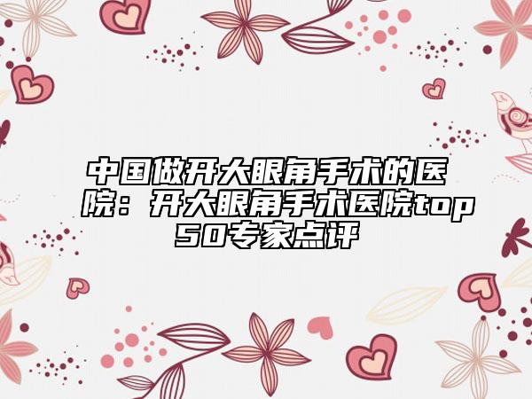 中国做开大眼角手术的医院：开大眼角手术医院top50专家点评