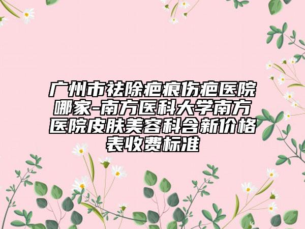 广州市祛除疤痕伤疤医院哪家-南方医科大学南方医院皮肤美容科含新价格表收费标准