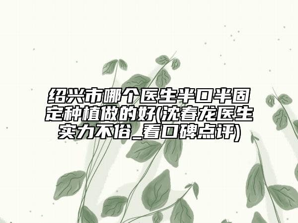 绍兴市哪个医生半口半固定种植做的好(沈春龙医生实力不俗_看口碑点评)