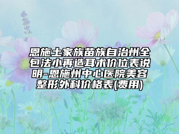 恩施土家族苗族自治州全包法小再造耳术价位表说明-恩施州中心医院美容整形外科价格表(费用)