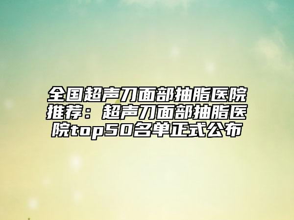全国超声刀面部抽脂医院推荐：超声刀面部抽脂医院top50名单正式公布