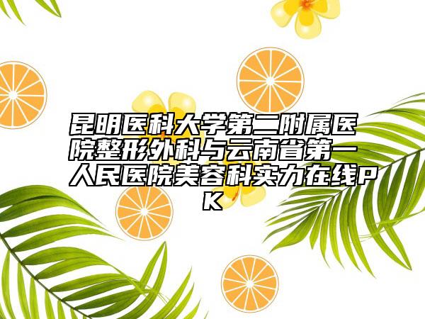 昆明医科大学第二附属医院整形外科与云南省第一人民医院美容科实力在线PK