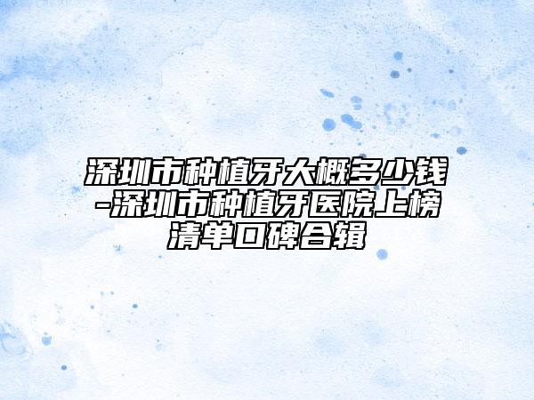 深圳市种植牙大概多少钱-深圳市种植牙医院上榜清单口碑合辑