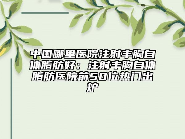 中国哪里医院注射丰胸自体脂肪好：注射丰胸自体脂肪医院前50位热门出炉