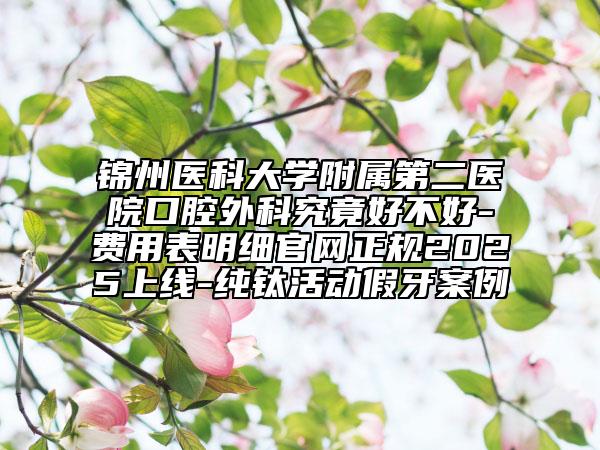 锦州医科大学附属第二医院口腔外科究竟好不好-费用表明细官网正规2025上线-纯钛活动假牙案例