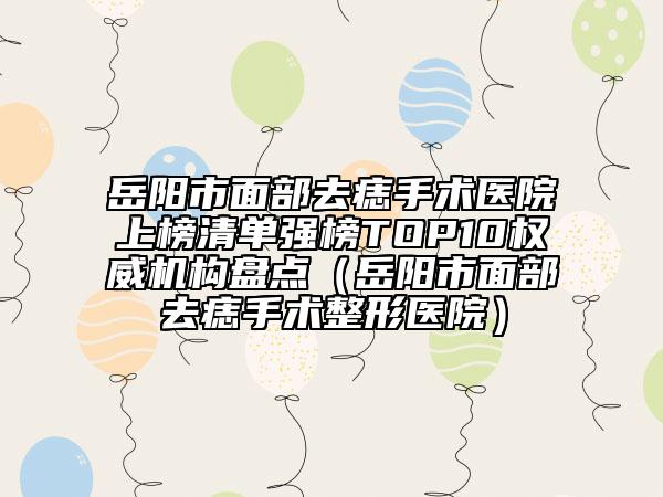 岳阳市面部去痣手术医院上榜清单强榜TOP10权威机构盘点（岳阳市面部去痣手术整形医院）