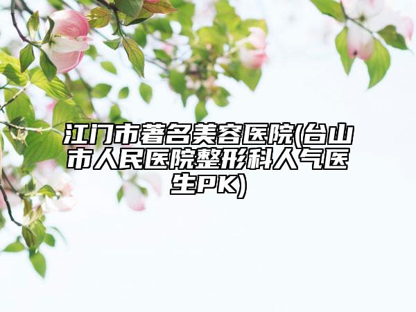 江门市著名美容医院(台山市人民医院整形科人气医生PK)